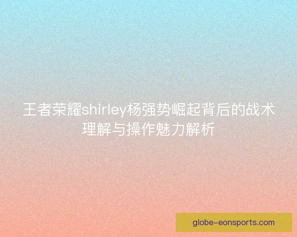 王者荣耀shirley杨强势崛起背后的战术理解与操作魅力解析 王者荣耀shirley杨强势崛起背后的战术理解与操作魅力解析