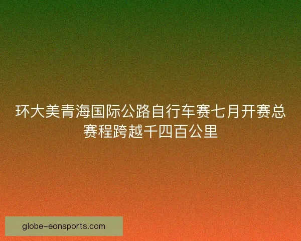 环大美青海国际公路自行车赛七月开赛总赛程跨越千四百公里 环大美青海国际公路自行车赛七月开赛总赛程跨越千四百公里