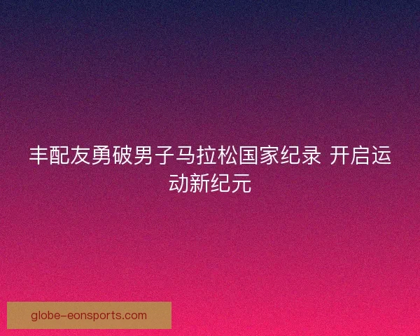 丰配友勇破男子马拉松国家纪录 开启运动新纪元