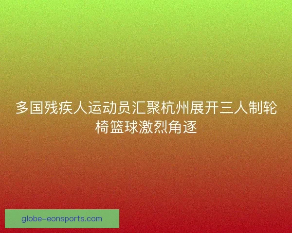 多国残疾人运动员汇聚杭州展开三人制轮椅篮球激烈角逐 多国残疾人运动员汇聚杭州展开三人制轮椅篮球激烈角逐