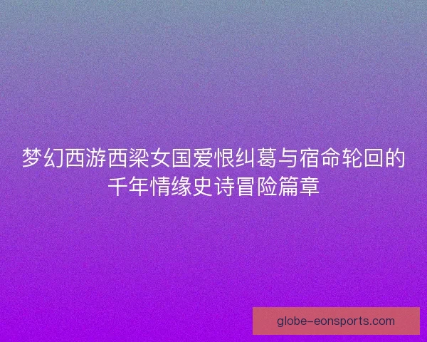 梦幻西游西梁女国爱恨纠葛与宿命轮回的千年情缘史诗冒险篇章 梦幻西游西梁女国爱恨纠葛与宿命轮回的千年情缘史诗冒险篇章