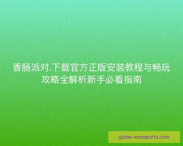 香肠派对.下载官方正版安装教程与畅玩攻略全解析新手必看指南