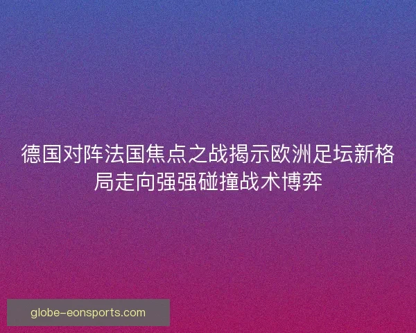 德国对阵法国焦点之战揭示欧洲足坛新格局走向强强碰撞战术博弈