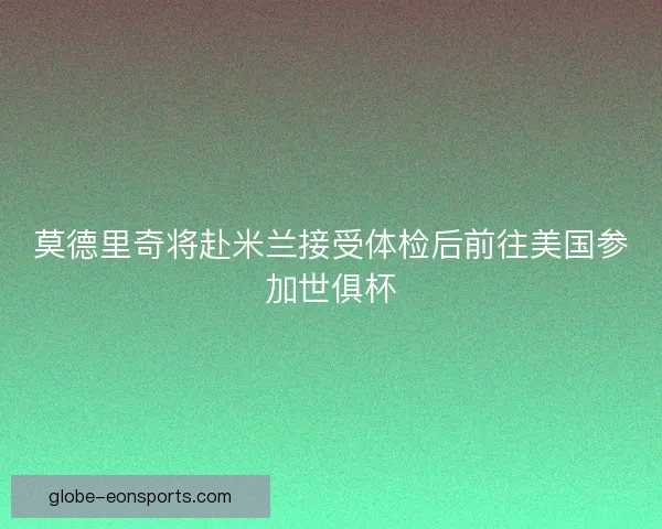 莫德里奇将赴米兰接受体检后前往美国参加世俱杯