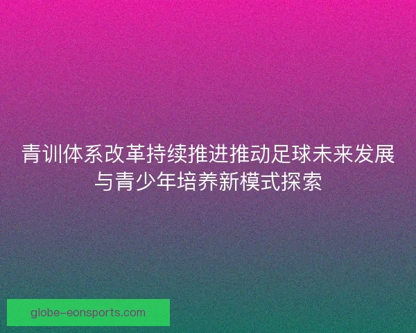 青训体系改革持续推进推动足球未来发展与青少年培养新模式探索 青训体系改革持续推进推动足球未来发展与青少年培养新模式探索