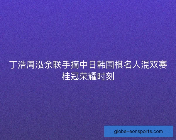丁浩周泓余联手摘中日韩围棋名人混双赛桂冠荣耀时刻 丁浩周泓余联手摘中日韩围棋名人混双赛桂冠荣耀时刻